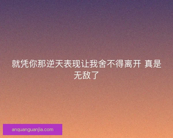 就凭你那逆天表现让我舍不得离开 真是无敌了
