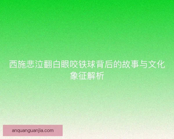 西施悲泣翻白眼咬铁球背后的故事与文化象征解析 西施悲泣翻白眼咬铁球背后的故事与文化象征解析