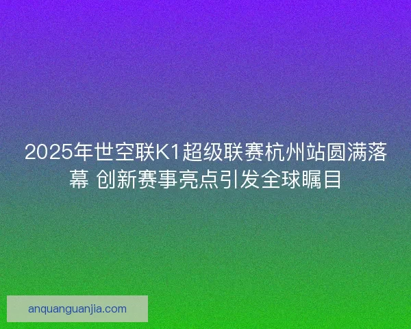 2025年世空联K1超级联赛杭州站圆满落幕 创新赛事亮点引发全球瞩目