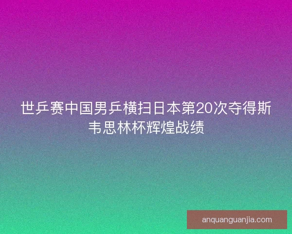 世乒赛中国男乒横扫日本第20次夺得斯韦思林杯辉煌战绩