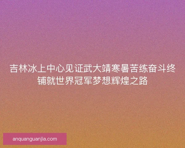 吉林冰上中心见证武大靖寒暑苦练奋斗终铺就世界冠军梦想辉煌之路