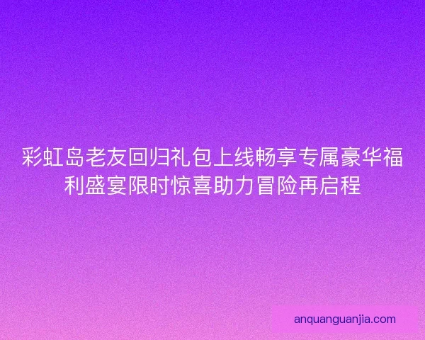 彩虹岛老友回归礼包上线畅享专属豪华福利盛宴限时惊喜助力冒险再启程