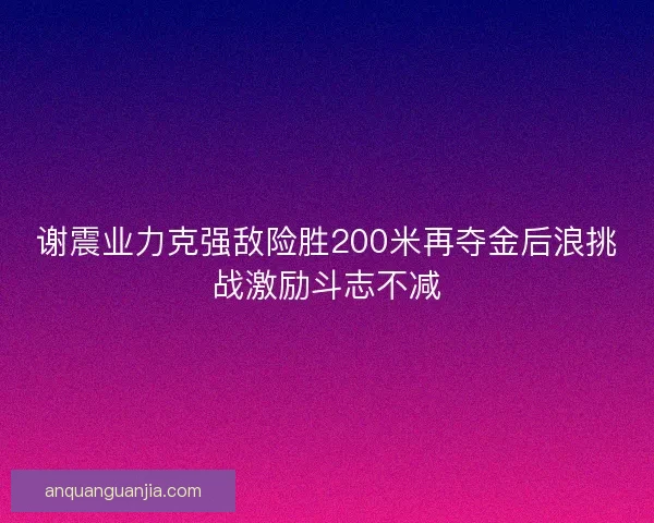 谢震业力克强敌险胜200米再夺金后浪挑战激励斗志不减