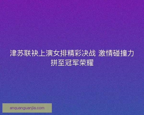 津苏联袂上演女排精彩决战 激情碰撞力拼至冠军荣耀
