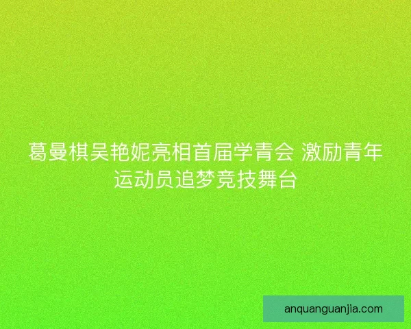 葛曼棋吴艳妮亮相首届学青会 激励青年运动员追梦竞技舞台