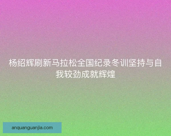 杨绍辉刷新马拉松全国纪录冬训坚持与自我较劲成就辉煌