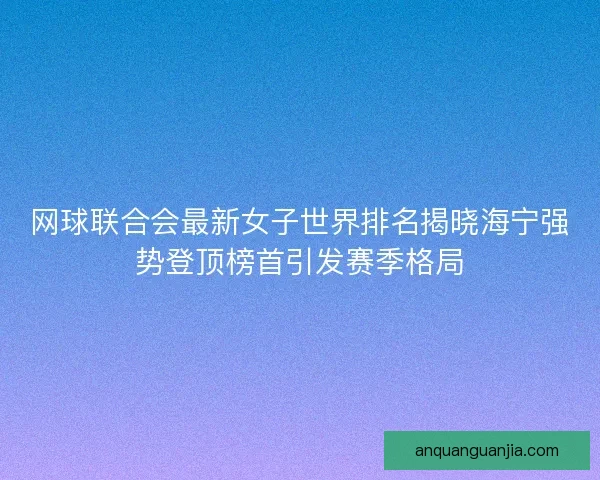 网球联合会最新女子世界排名揭晓海宁强势登顶榜首引发赛季格局
