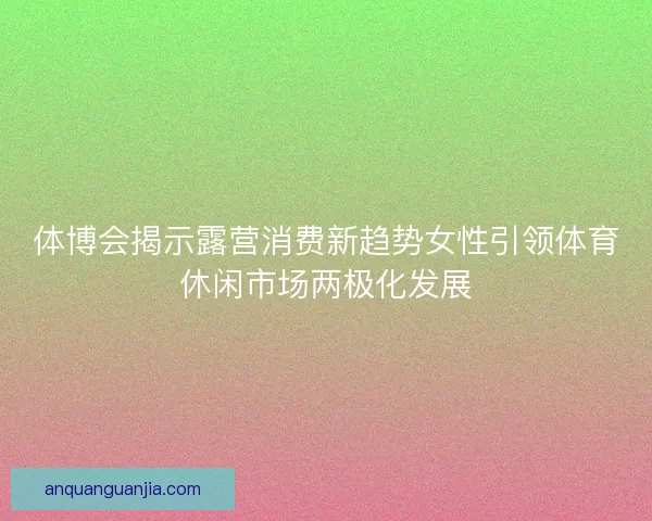 体博会揭示露营消费新趋势女性引领体育休闲市场两极化发展