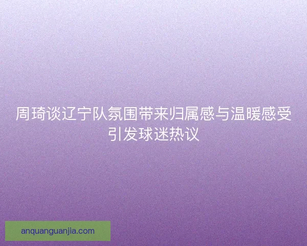 周琦谈辽宁队氛围带来归属感与温暖感受引发球迷热议