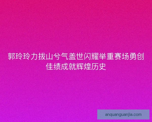 郭玲玲力拔山兮气盖世闪耀举重赛场勇创佳绩成就辉煌历史