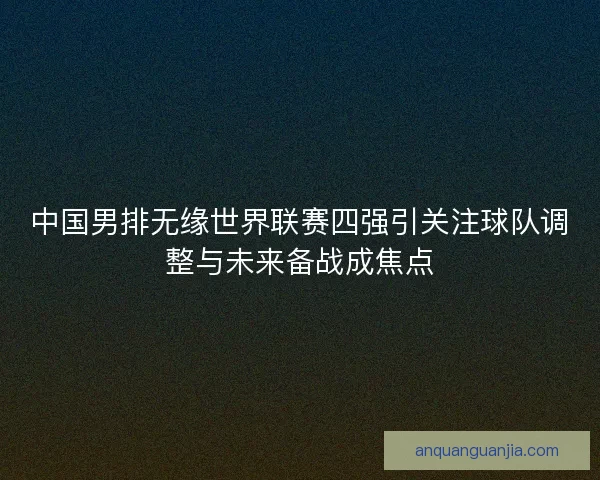 中国男排无缘世界联赛四强引关注球队调整与未来备战成焦点 中国男排无缘世界联赛四强引关注球队调整与未来备战成焦点