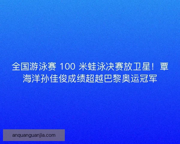 全国游泳赛 100 米蛙泳决赛放卫星！覃海洋孙佳俊成绩超越巴黎奥运冠军