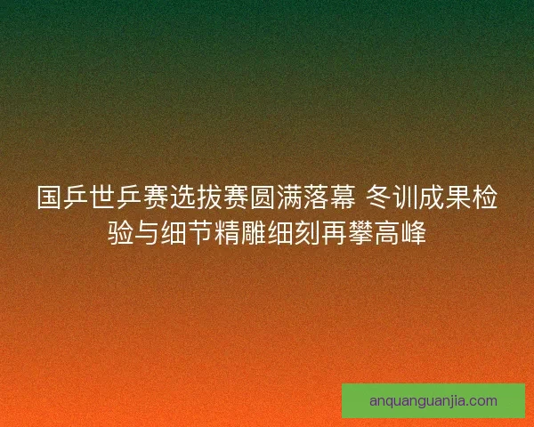 国乒世乒赛选拔赛圆满落幕 冬训成果检验与细节精雕细刻再攀高峰 国乒世乒赛选拔赛圆满落幕 冬训成果检验与细节精雕细刻再攀高峰