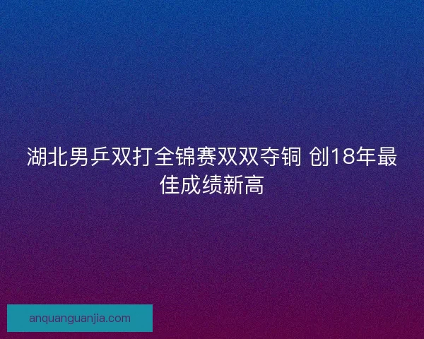 湖北男乒双打全锦赛双双夺铜 创18年最佳成绩新高