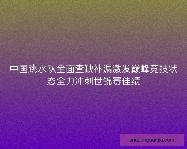 中国跳水队全面查缺补漏激发巅峰竞技状态全力冲刺世锦赛佳绩 中国跳水队全面查缺补漏激发巅峰竞技状态全力冲刺世锦赛佳绩