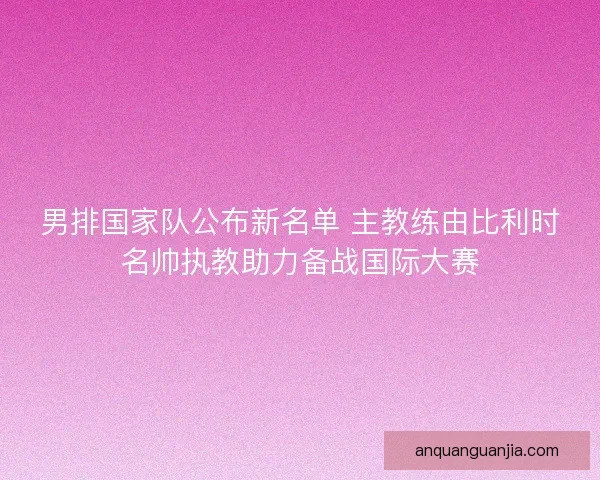 男排国家队公布新名单 主教练由比利时名帅执教助力备战国际大赛